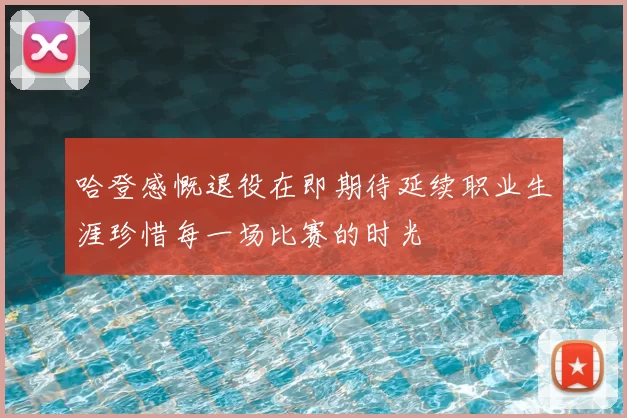 哈登感慨退役在即期待延续职业生涯珍惜每一场比赛的时光