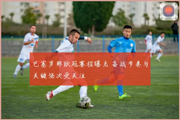巴塞罗那欧冠赛程曝光 备战节奏与关键场次受关注