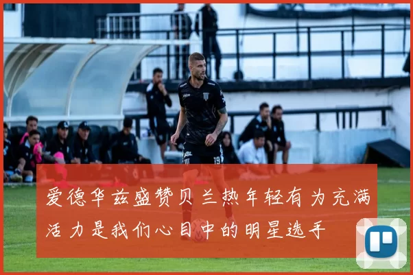 爱德华兹盛赞贝兰热年轻有为充满活力是我们心目中的明星选手