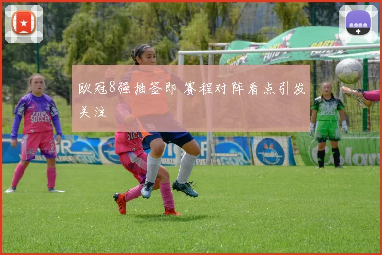 欧冠8强抽签即 赛程对阵看点引发关注