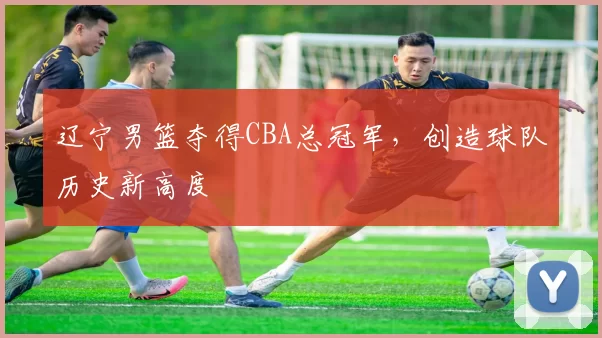 辽宁男篮夺得CBA总冠军,创造球队历史新高度