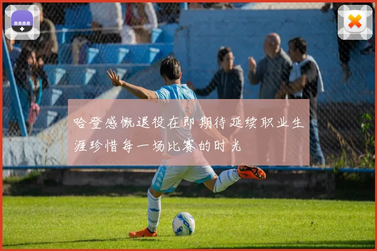 哈登感慨退役在即期待延续职业生涯珍惜每一场比赛的时光