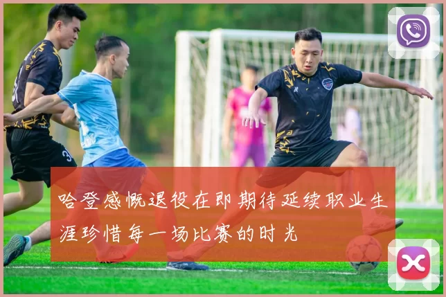 哈登感慨退役在即期待延续职业生涯珍惜每一场比赛的时光