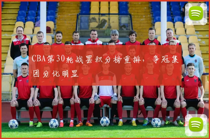 CBA第30轮战罢积分榜重排,争冠集团分化明显