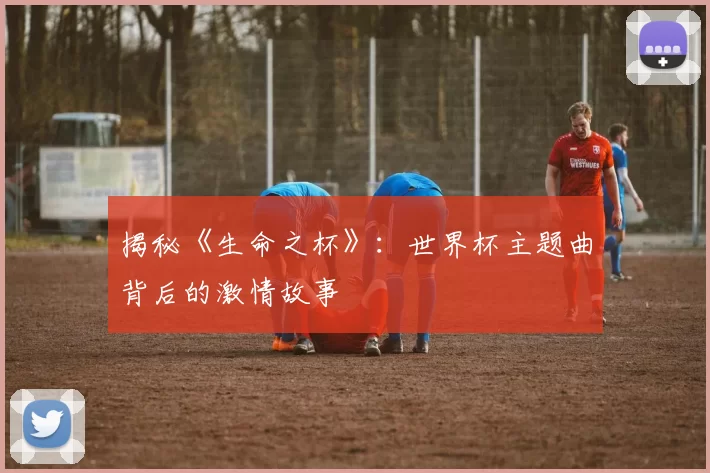 揭秘《生命之杯》:世界杯主题曲背后的激情故事