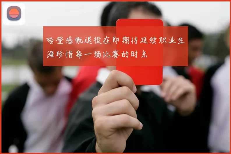 哈登感慨退役在即期待延续职业生涯珍惜每一场比赛的时光