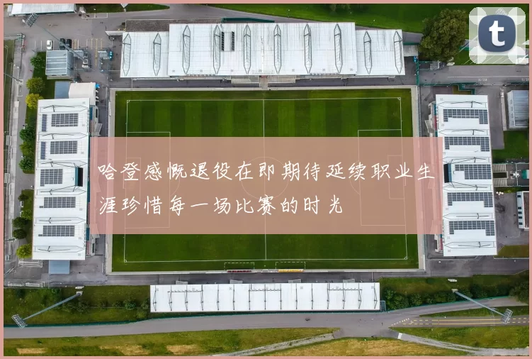 哈登感慨退役在即期待延续职业生涯珍惜每一场比赛的时光