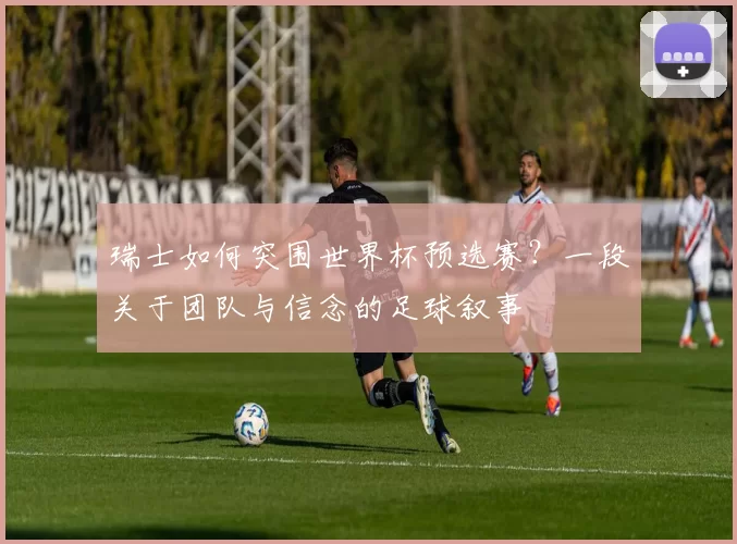 瑞士如何突围世界杯预选赛?一段关于团队与信念的足球叙事
