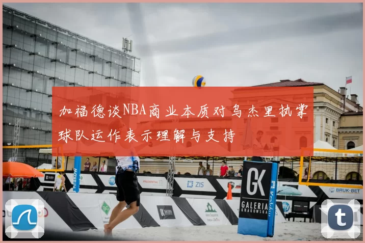 加福德谈NBA商业本质对乌杰里执掌球队运作表示理解与支持