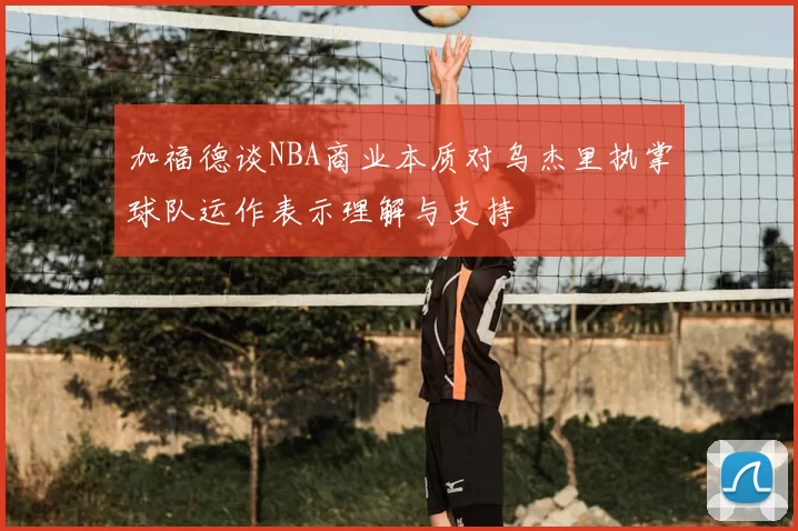 加福德谈NBA商业本质对乌杰里执掌球队运作表示理解与支持