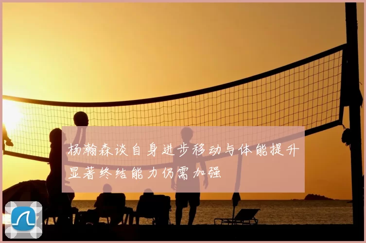 杨瀚森谈自身进步移动与体能提升显著终结能力仍需加强