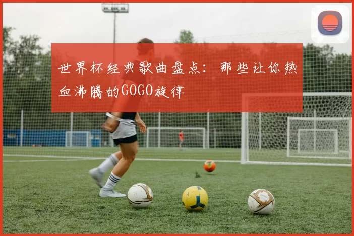 世界杯经典歌曲盘点：那些让你热血沸腾的GOGO旋律