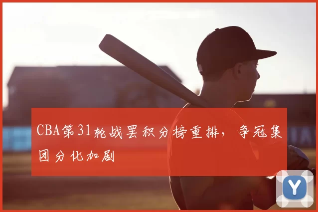 CBA第31轮战罢积分榜重排，争冠集团分化加剧