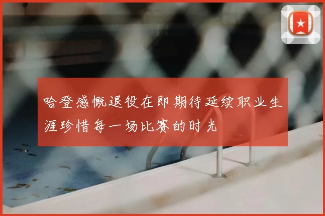 哈登感慨退役在即期待延续职业生涯珍惜每一场比赛的时光