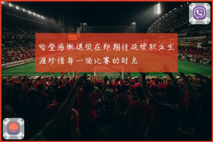 哈登感慨退役在即期待延续职业生涯珍惜每一场比赛的时光