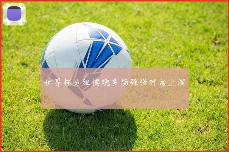 世界杯分组揭晓多场强强对话上演