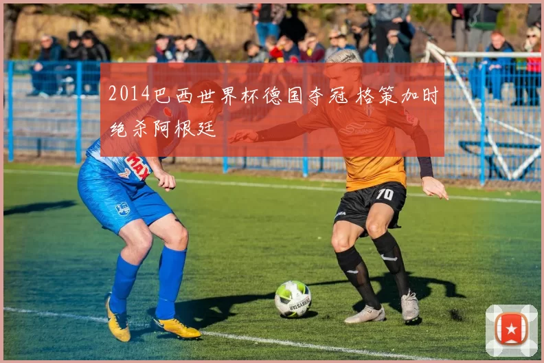 2014巴西世界杯德国夺冠 格策加时绝杀阿根廷
