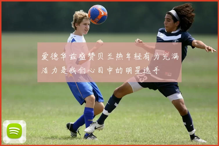 爱德华兹盛赞贝兰热年轻有为充满活力是我们心目中的明星选手