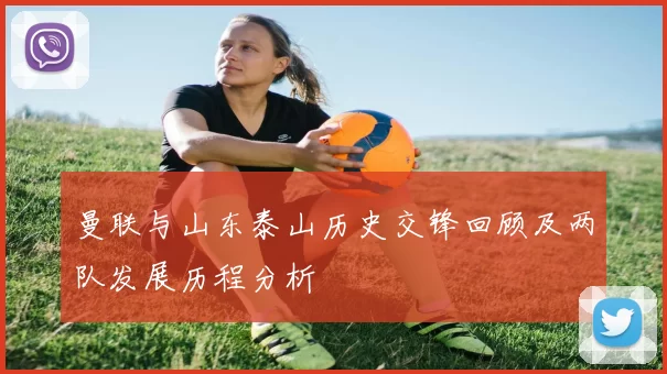 曼联与山东泰山历史交锋回顾及两队发展历程分析