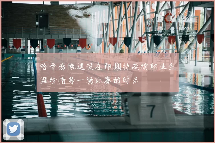 哈登感慨退役在即期待延续职业生涯珍惜每一场比赛的时光