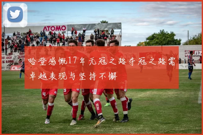 哈登感慨17年无冠之路夺冠之路需卓越表现与坚持不懈
