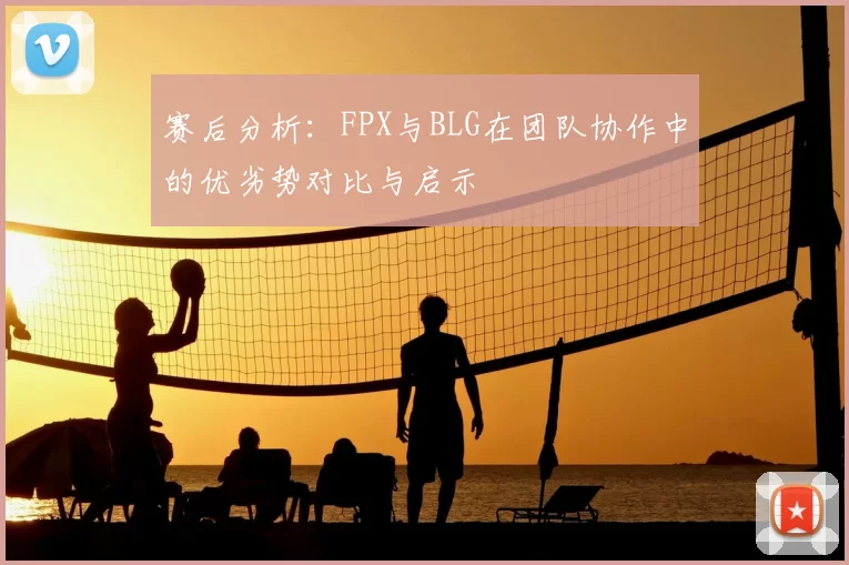 赛后分析：FPX与BLG在团队协作中的优劣势对比与启示
