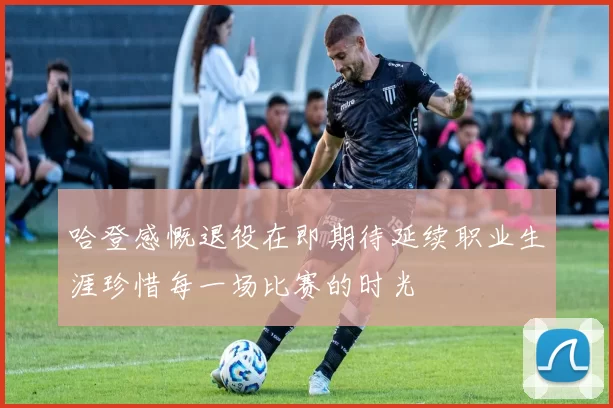 哈登感慨退役在即期待延续职业生涯珍惜每一场比赛的时光