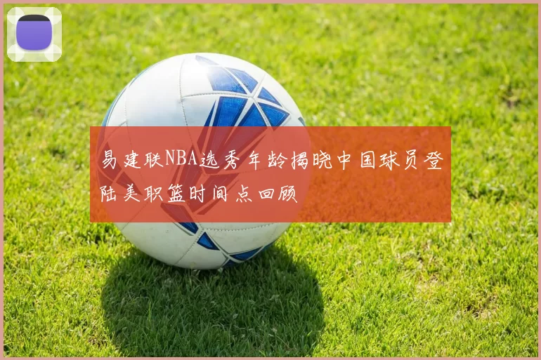 易建联NBA选秀年龄揭晓中国球员登陆美职篮时间点回顾