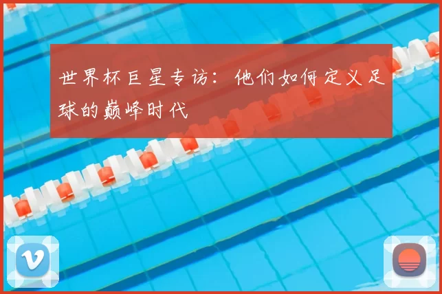 世界杯巨星专访:他们如何定义足球的巅峰时代