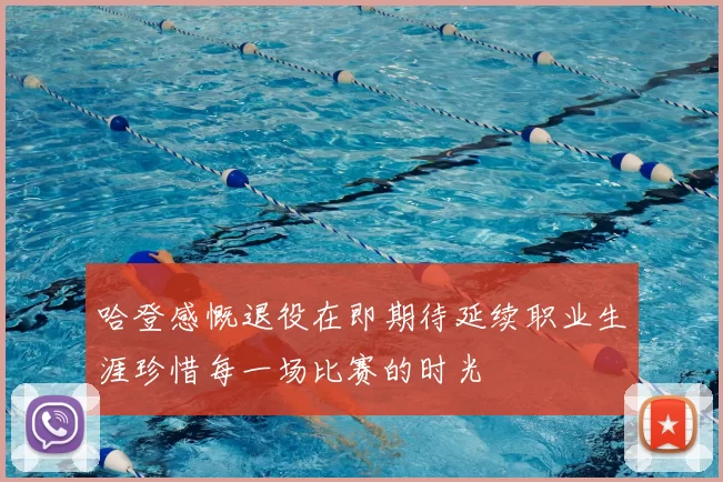 哈登感慨退役在即期待延续职业生涯珍惜每一场比赛的时光
