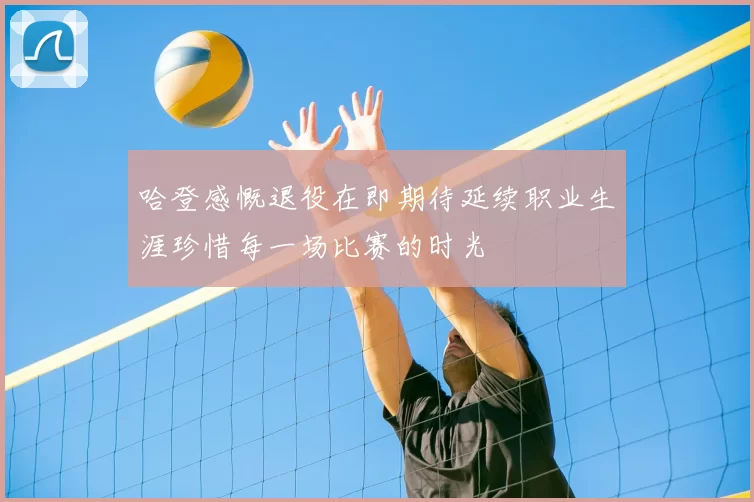 哈登感慨退役在即期待延续职业生涯珍惜每一场比赛的时光