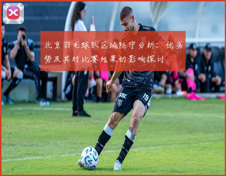 北京羽毛球队区域防守分析:优劣势及其对比赛结果的影响探讨