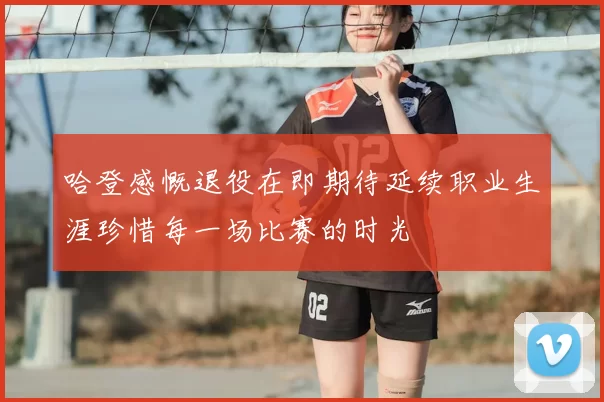 哈登感慨退役在即期待延续职业生涯珍惜每一场比赛的时光
