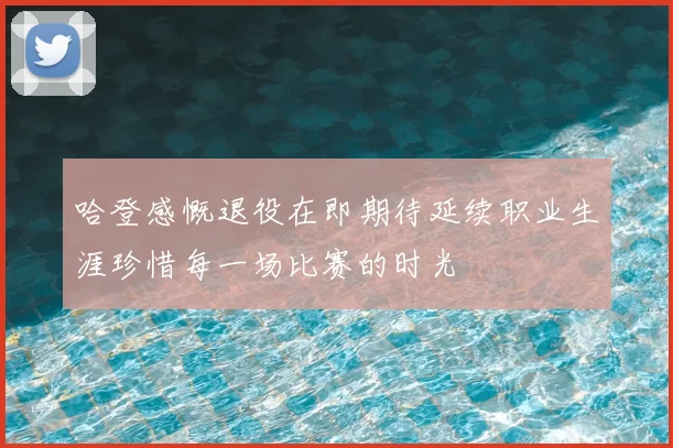 哈登感慨退役在即期待延续职业生涯珍惜每一场比赛的时光