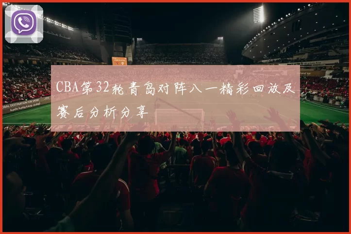 CBA第32轮青岛对阵八一精彩回放及赛后分析分享