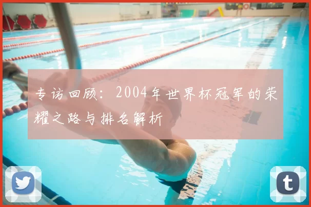 专访回顾:2004年世界杯冠军的荣耀之路与排名解析