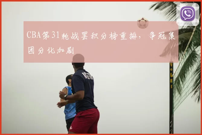 CBA第31轮战罢积分榜重排,争冠集团分化加剧
