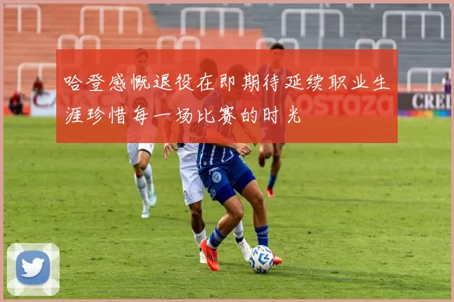 哈登感慨退役在即期待延续职业生涯珍惜每一场比赛的时光