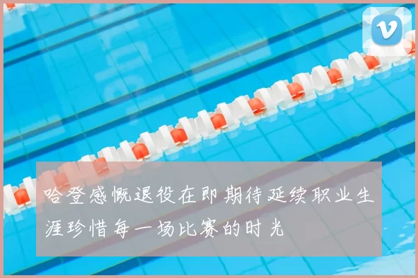 哈登感慨退役在即期待延续职业生涯珍惜每一场比赛的时光