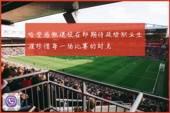 哈登感慨退役在即期待延续职业生涯珍惜每一场比赛的时光