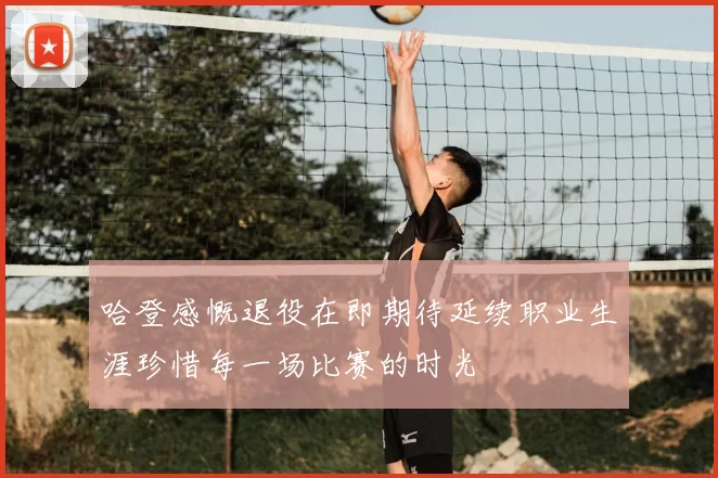 哈登感慨退役在即期待延续职业生涯珍惜每一场比赛的时光