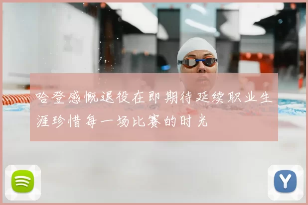 哈登感慨退役在即期待延续职业生涯珍惜每一场比赛的时光