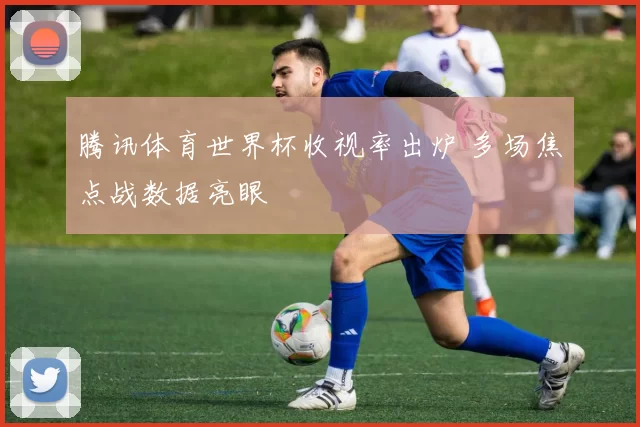 腾讯体育世界杯收视率出炉 多场焦点战数据亮眼