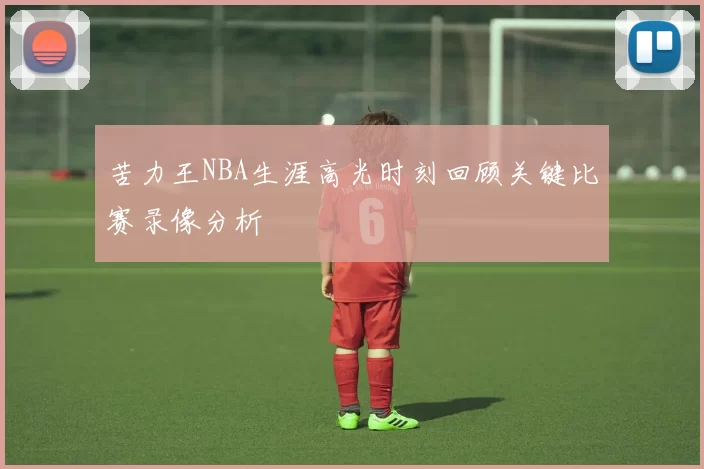 苦力王NBA生涯高光时刻回顾关键比赛录像分析