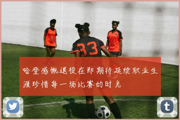 哈登感慨退役在即期待延续职业生涯珍惜每一场比赛的时光