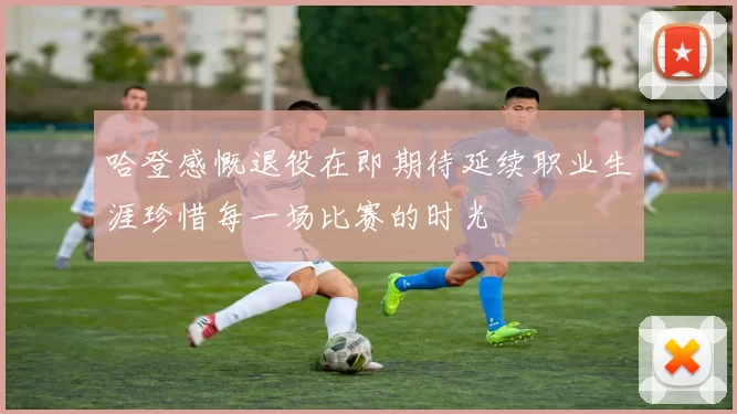 哈登感慨退役在即期待延续职业生涯珍惜每一场比赛的时光