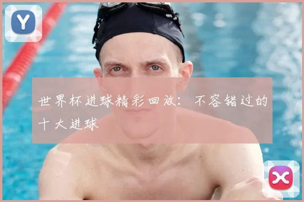 世界杯进球精彩回放：不容错过的十大进球