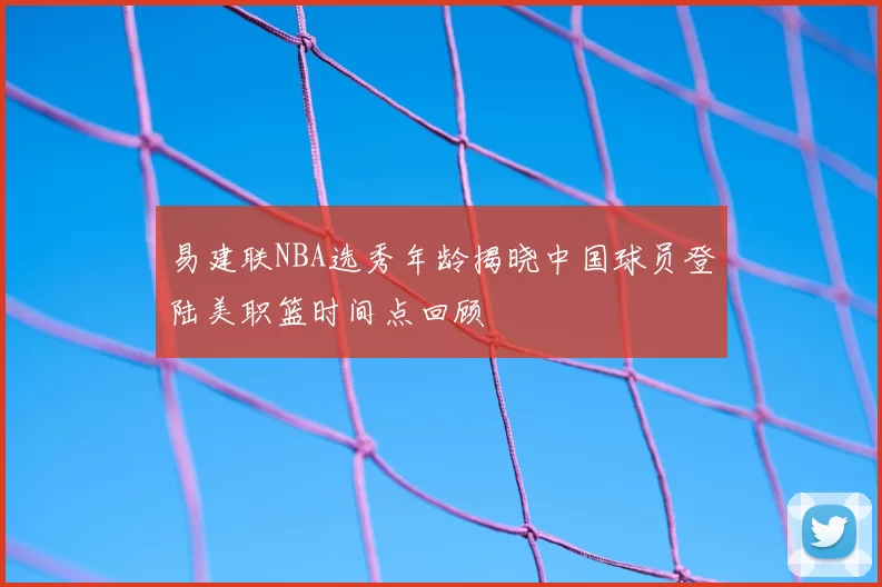 易建联NBA选秀年龄揭晓中国球员登陆美职篮时间点回顾