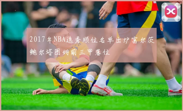 2017年NBA选秀顺位名单出炉富尔茨鲍尔塔图姆前三甲落位