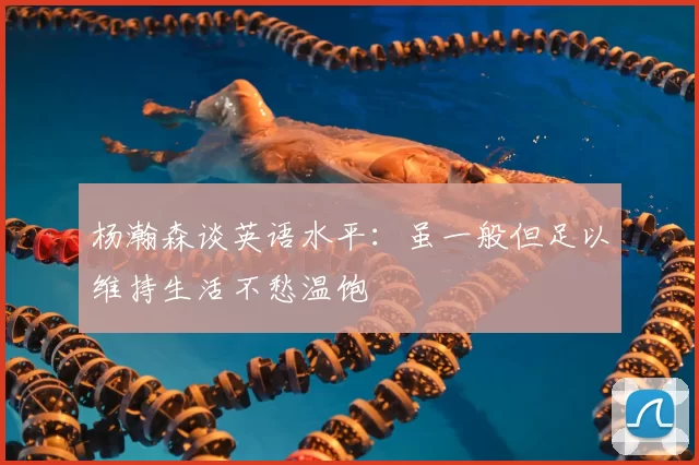 杨瀚森谈英语水平:虽一般但足以维持生活不愁温饱